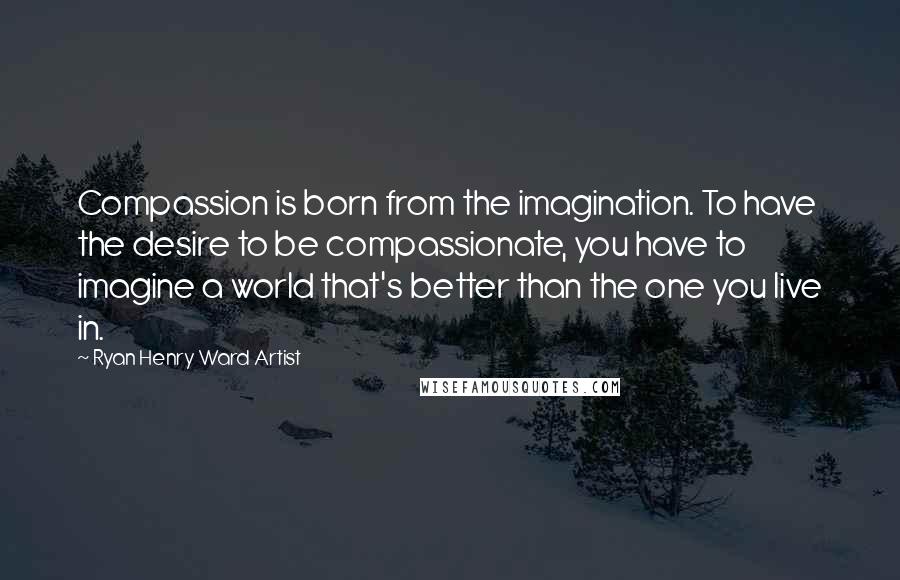 Ryan Henry Ward Artist Quotes: Compassion is born from the imagination. To have the desire to be compassionate, you have to imagine a world that's better than the one you live in.