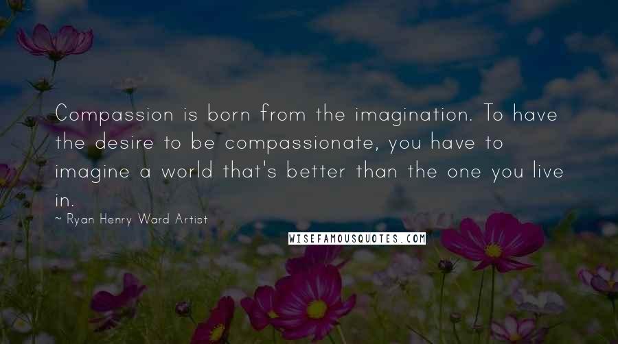 Ryan Henry Ward Artist Quotes: Compassion is born from the imagination. To have the desire to be compassionate, you have to imagine a world that's better than the one you live in.