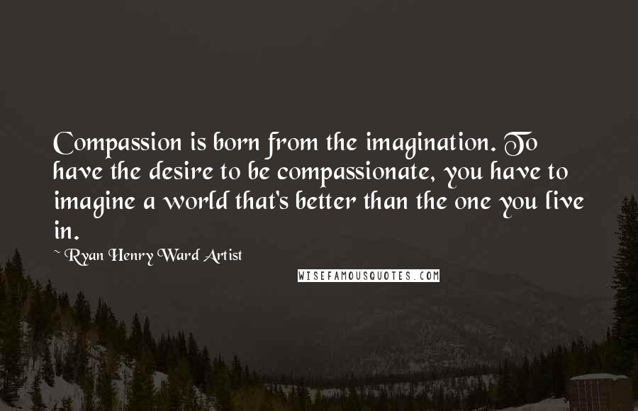 Ryan Henry Ward Artist Quotes: Compassion is born from the imagination. To have the desire to be compassionate, you have to imagine a world that's better than the one you live in.