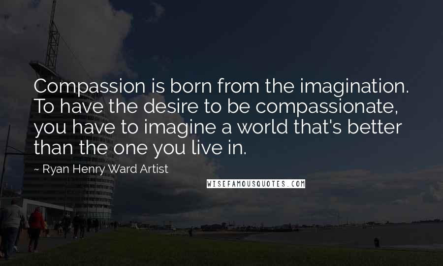 Ryan Henry Ward Artist Quotes: Compassion is born from the imagination. To have the desire to be compassionate, you have to imagine a world that's better than the one you live in.