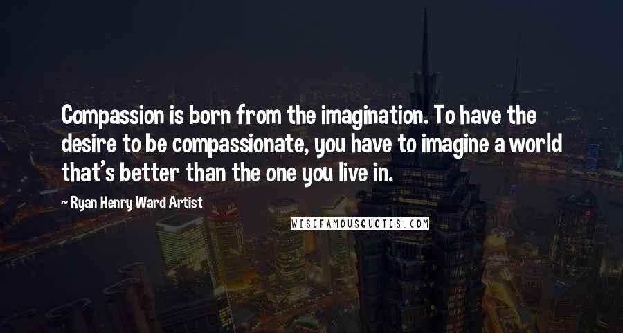 Ryan Henry Ward Artist Quotes: Compassion is born from the imagination. To have the desire to be compassionate, you have to imagine a world that's better than the one you live in.