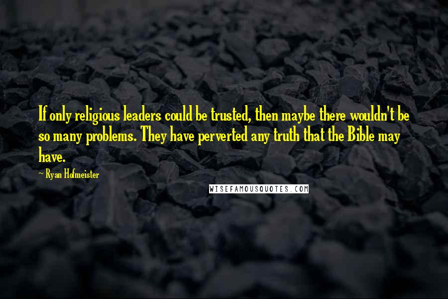 Ryan Hofmeister Quotes: If only religious leaders could be trusted, then maybe there wouldn't be so many problems. They have perverted any truth that the Bible may have.