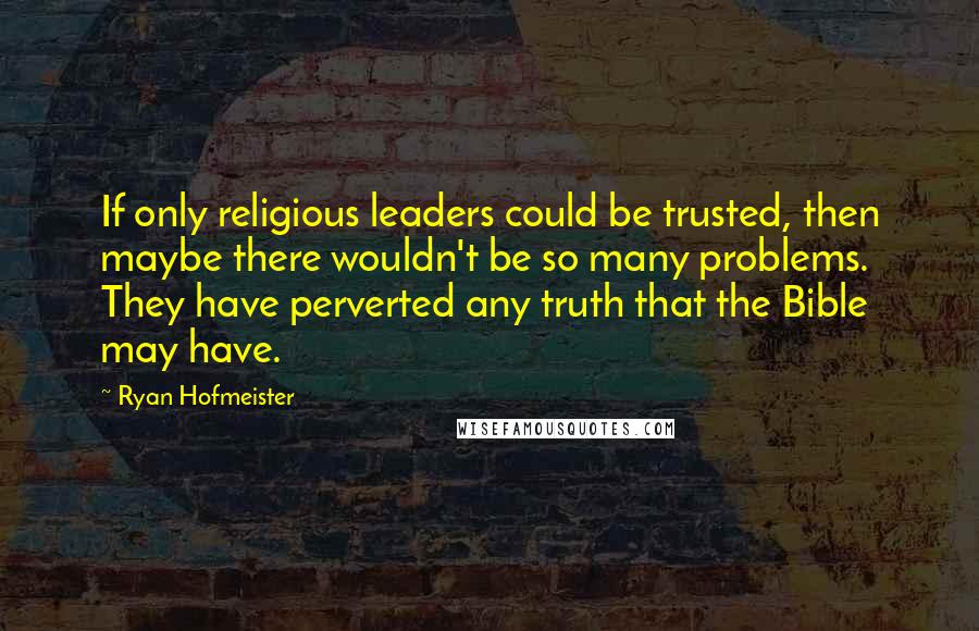 Ryan Hofmeister Quotes: If only religious leaders could be trusted, then maybe there wouldn't be so many problems. They have perverted any truth that the Bible may have.