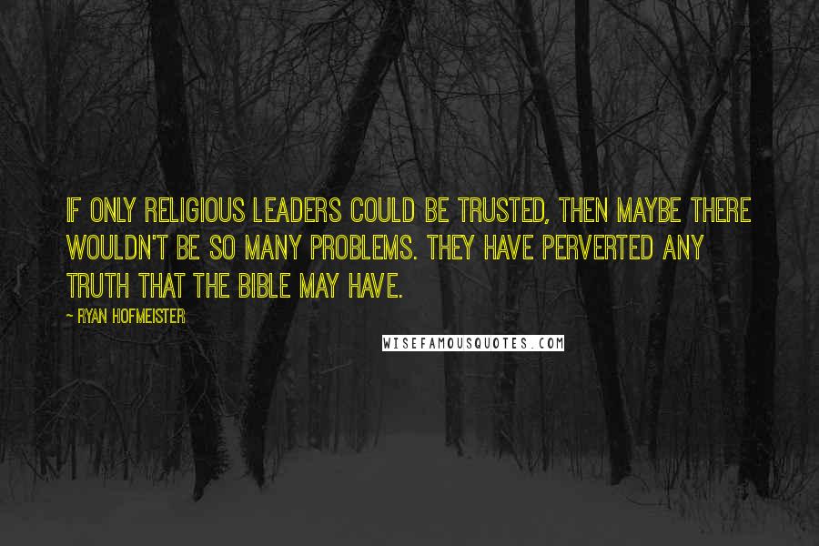 Ryan Hofmeister Quotes: If only religious leaders could be trusted, then maybe there wouldn't be so many problems. They have perverted any truth that the Bible may have.