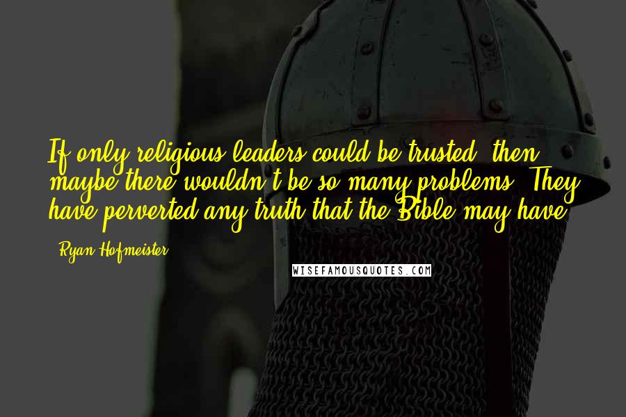 Ryan Hofmeister Quotes: If only religious leaders could be trusted, then maybe there wouldn't be so many problems. They have perverted any truth that the Bible may have.