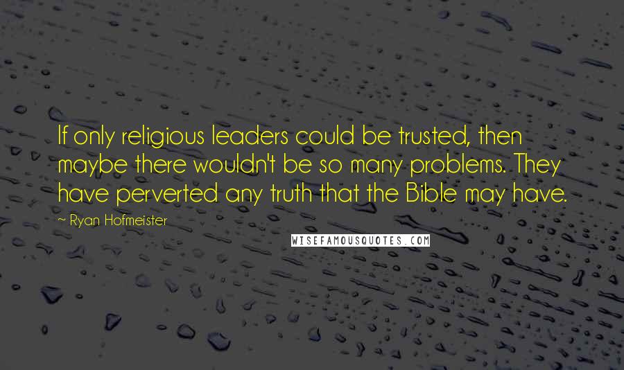 Ryan Hofmeister Quotes: If only religious leaders could be trusted, then maybe there wouldn't be so many problems. They have perverted any truth that the Bible may have.