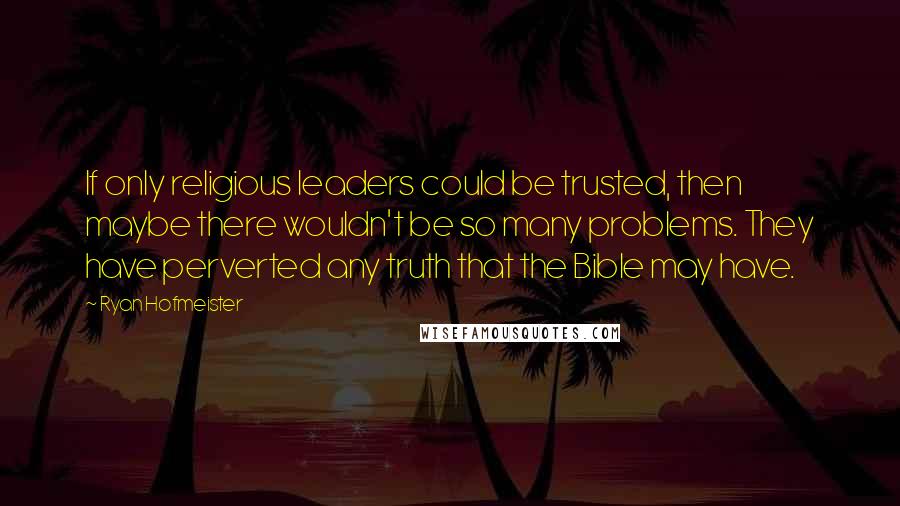 Ryan Hofmeister Quotes: If only religious leaders could be trusted, then maybe there wouldn't be so many problems. They have perverted any truth that the Bible may have.