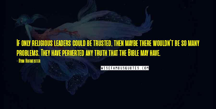 Ryan Hofmeister Quotes: If only religious leaders could be trusted, then maybe there wouldn't be so many problems. They have perverted any truth that the Bible may have.