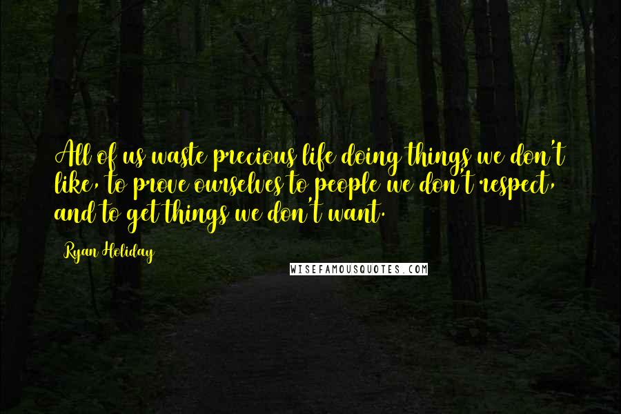 Ryan Holiday Quotes: All of us waste precious life doing things we don't like, to prove ourselves to people we don't respect, and to get things we don't want.