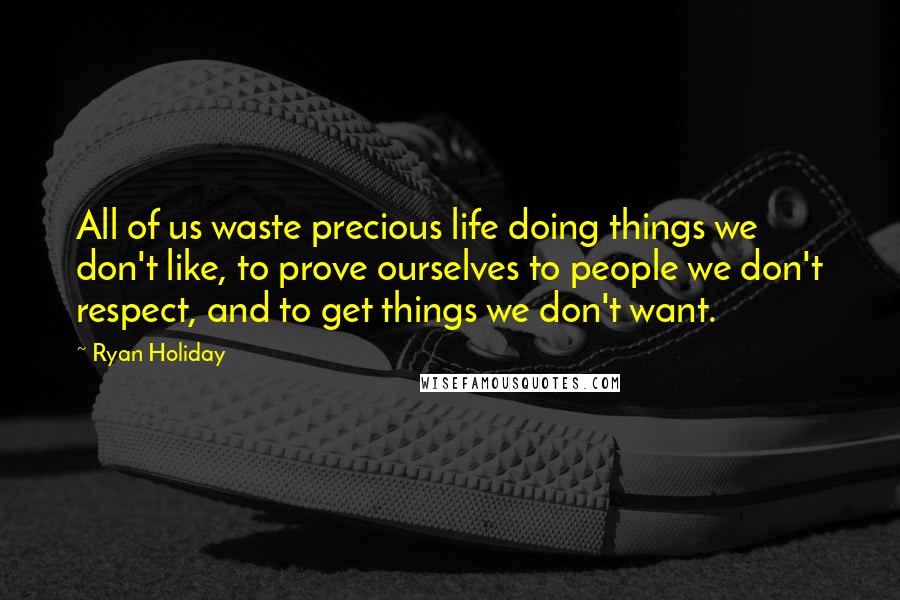 Ryan Holiday Quotes: All of us waste precious life doing things we don't like, to prove ourselves to people we don't respect, and to get things we don't want.