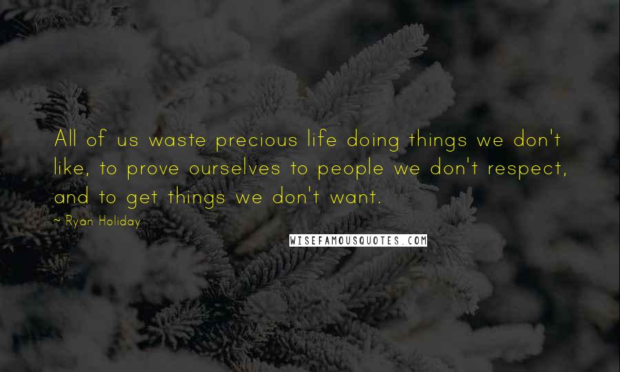 Ryan Holiday Quotes: All of us waste precious life doing things we don't like, to prove ourselves to people we don't respect, and to get things we don't want.