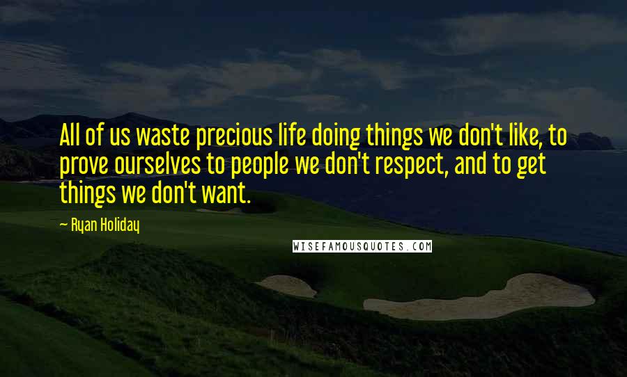 Ryan Holiday Quotes: All of us waste precious life doing things we don't like, to prove ourselves to people we don't respect, and to get things we don't want.