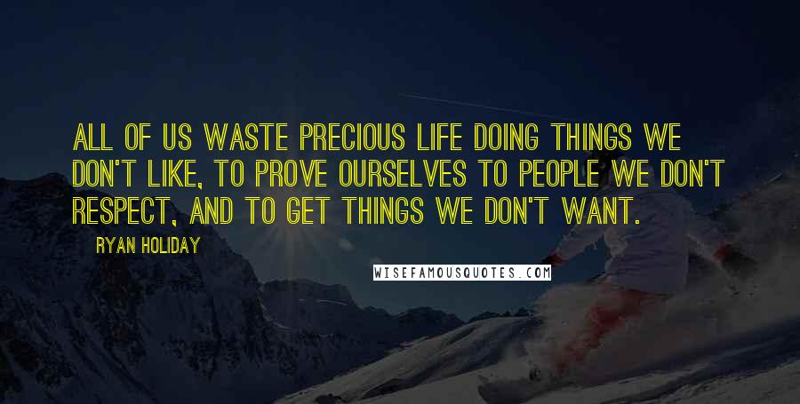 Ryan Holiday Quotes: All of us waste precious life doing things we don't like, to prove ourselves to people we don't respect, and to get things we don't want.