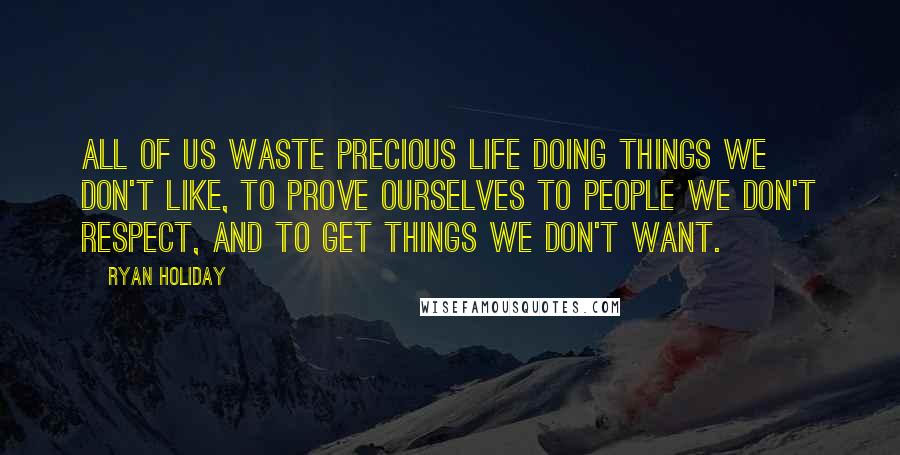 Ryan Holiday Quotes: All of us waste precious life doing things we don't like, to prove ourselves to people we don't respect, and to get things we don't want.