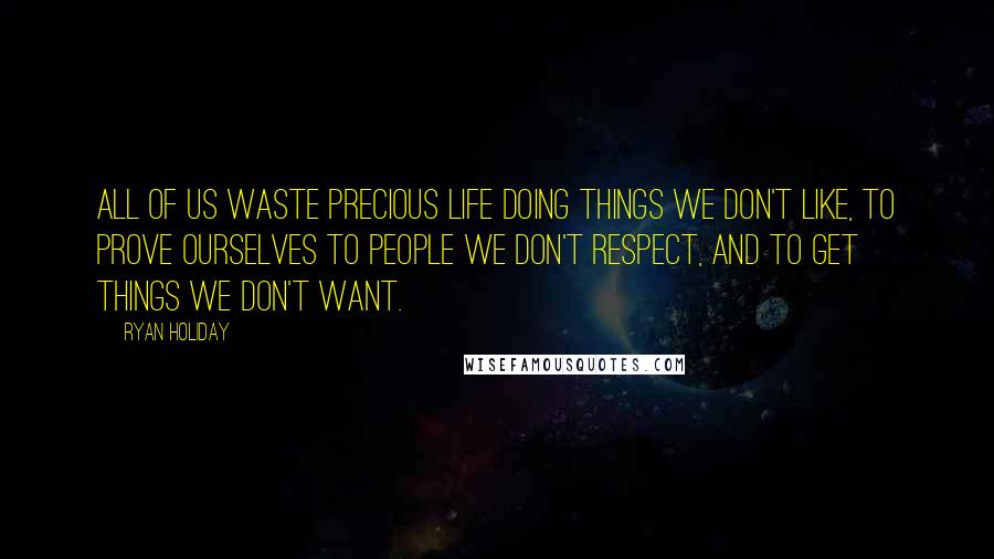 Ryan Holiday Quotes: All of us waste precious life doing things we don't like, to prove ourselves to people we don't respect, and to get things we don't want.