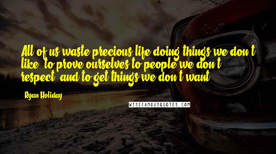 Ryan Holiday Quotes: All of us waste precious life doing things we don't like, to prove ourselves to people we don't respect, and to get things we don't want.