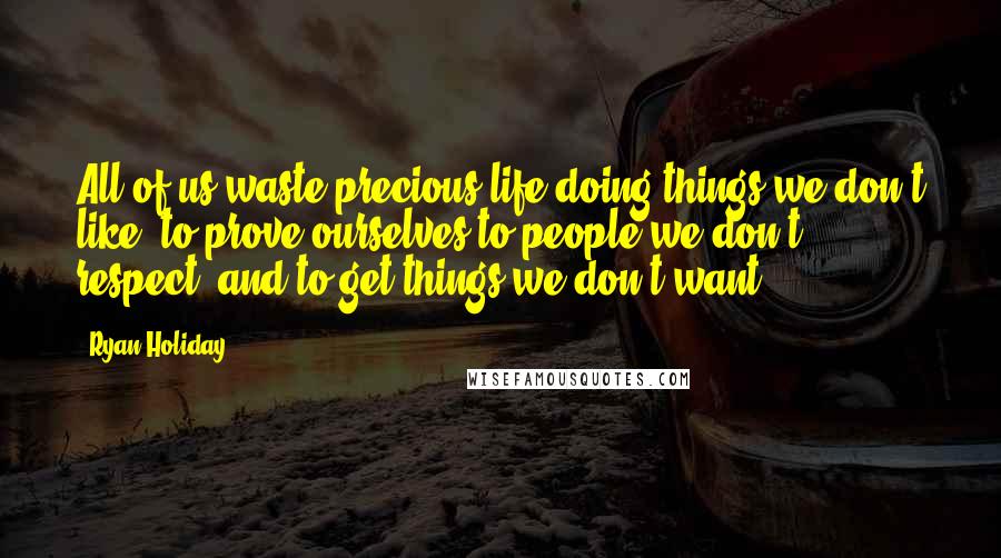 Ryan Holiday Quotes: All of us waste precious life doing things we don't like, to prove ourselves to people we don't respect, and to get things we don't want.