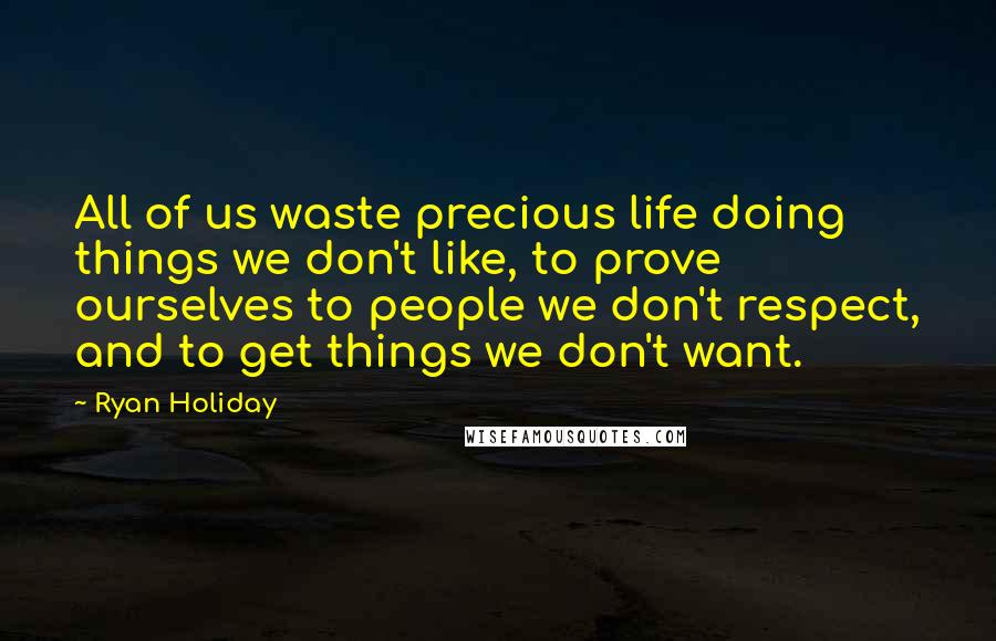 Ryan Holiday Quotes: All of us waste precious life doing things we don't like, to prove ourselves to people we don't respect, and to get things we don't want.