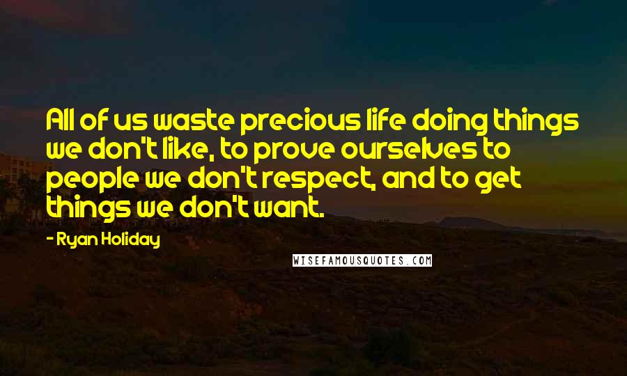 Ryan Holiday Quotes: All of us waste precious life doing things we don't like, to prove ourselves to people we don't respect, and to get things we don't want.