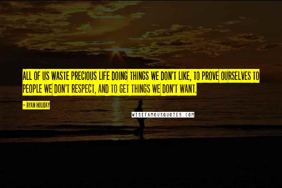 Ryan Holiday Quotes: All of us waste precious life doing things we don't like, to prove ourselves to people we don't respect, and to get things we don't want.