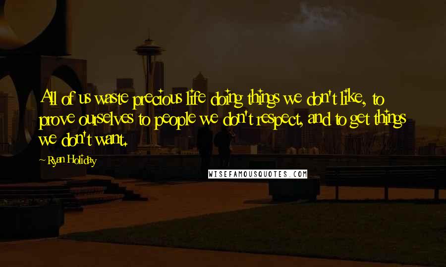 Ryan Holiday Quotes: All of us waste precious life doing things we don't like, to prove ourselves to people we don't respect, and to get things we don't want.