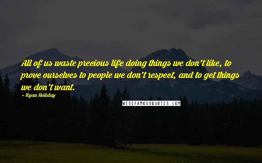 Ryan Holiday Quotes: All of us waste precious life doing things we don't like, to prove ourselves to people we don't respect, and to get things we don't want.