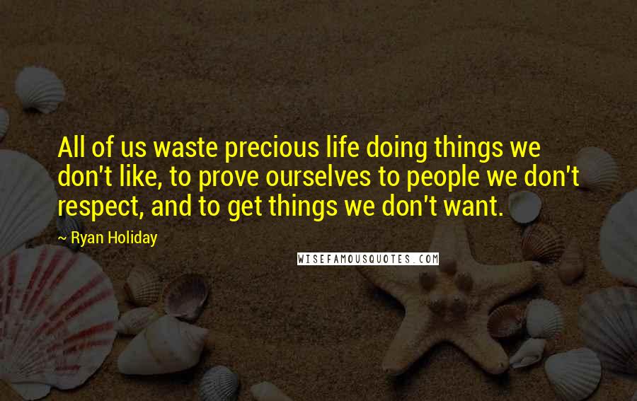 Ryan Holiday Quotes: All of us waste precious life doing things we don't like, to prove ourselves to people we don't respect, and to get things we don't want.