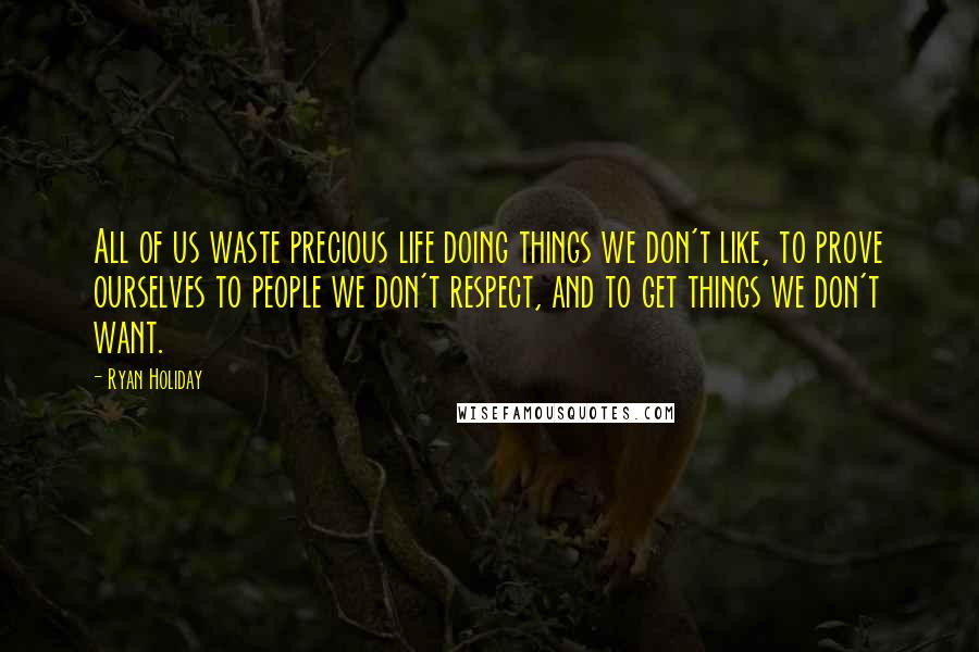 Ryan Holiday Quotes: All of us waste precious life doing things we don't like, to prove ourselves to people we don't respect, and to get things we don't want.