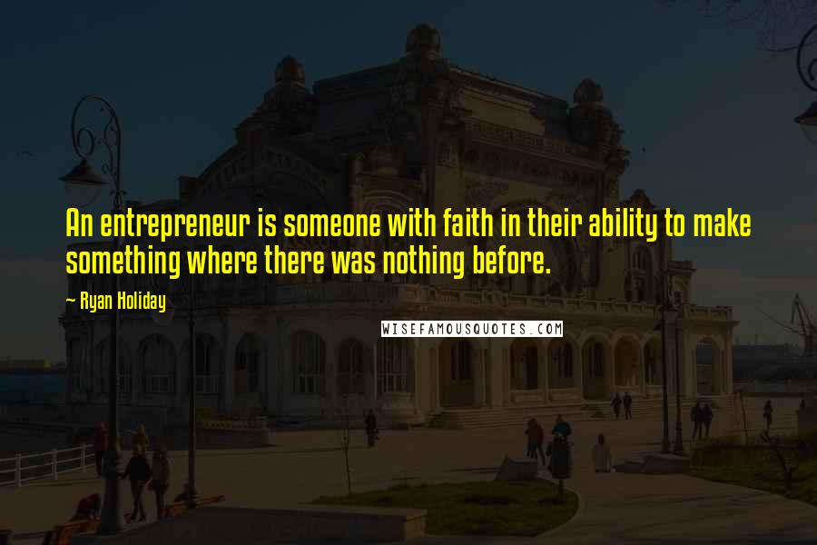 Ryan Holiday Quotes: An entrepreneur is someone with faith in their ability to make something where there was nothing before.