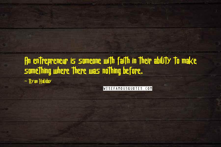 Ryan Holiday Quotes: An entrepreneur is someone with faith in their ability to make something where there was nothing before.