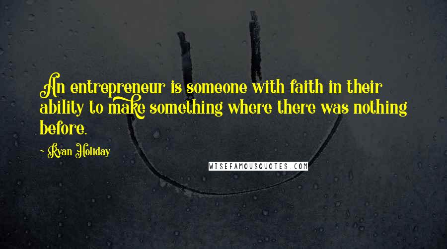 Ryan Holiday Quotes: An entrepreneur is someone with faith in their ability to make something where there was nothing before.