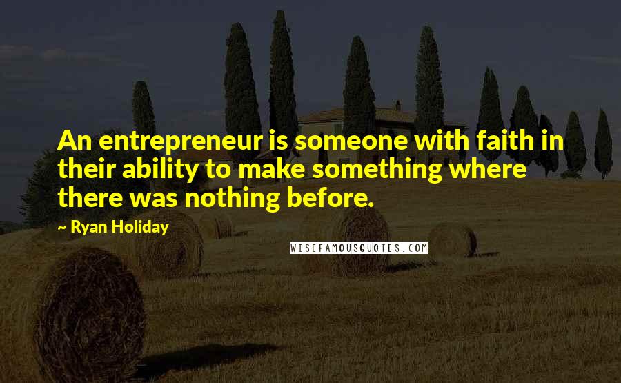 Ryan Holiday Quotes: An entrepreneur is someone with faith in their ability to make something where there was nothing before.