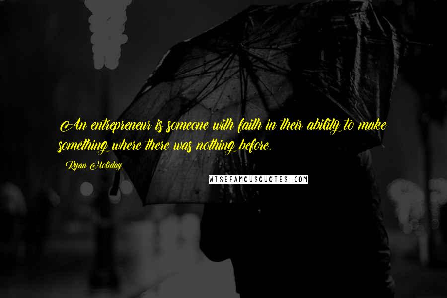 Ryan Holiday Quotes: An entrepreneur is someone with faith in their ability to make something where there was nothing before.