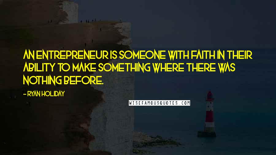 Ryan Holiday Quotes: An entrepreneur is someone with faith in their ability to make something where there was nothing before.