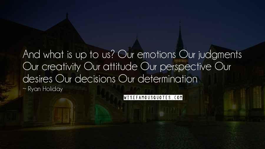 Ryan Holiday Quotes: And what is up to us? Our emotions Our judgments Our creativity Our attitude Our perspective Our desires Our decisions Our determination