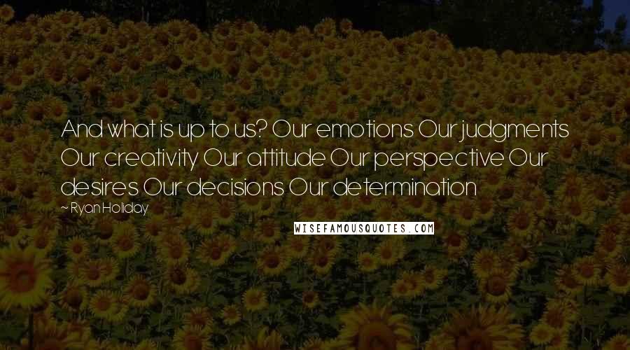 Ryan Holiday Quotes: And what is up to us? Our emotions Our judgments Our creativity Our attitude Our perspective Our desires Our decisions Our determination