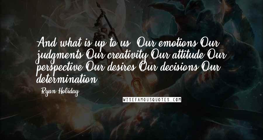 Ryan Holiday Quotes: And what is up to us? Our emotions Our judgments Our creativity Our attitude Our perspective Our desires Our decisions Our determination