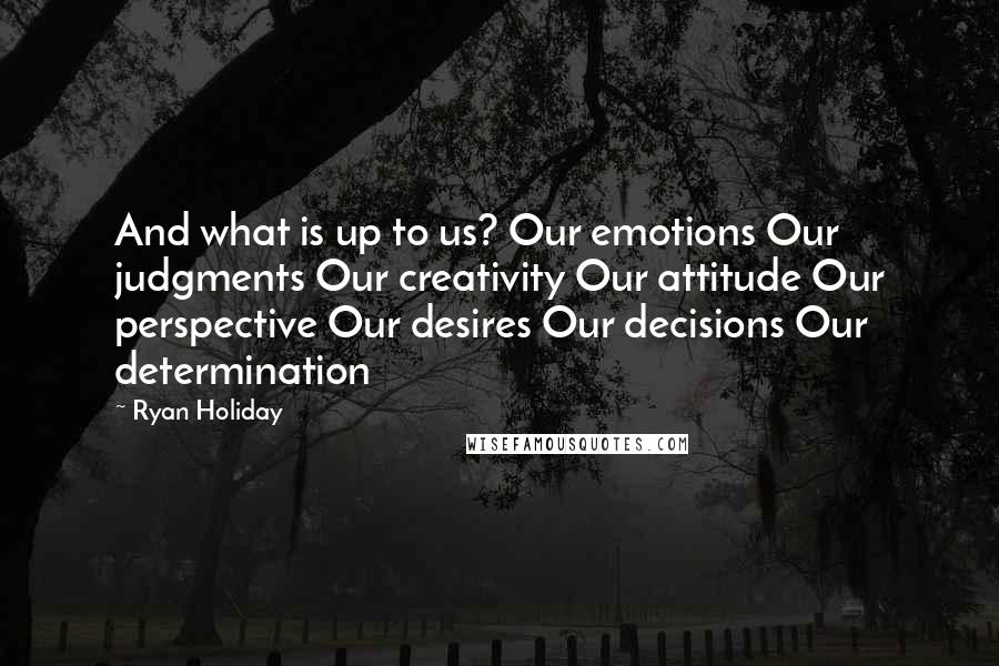 Ryan Holiday Quotes: And what is up to us? Our emotions Our judgments Our creativity Our attitude Our perspective Our desires Our decisions Our determination