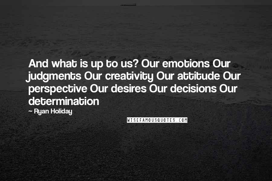 Ryan Holiday Quotes: And what is up to us? Our emotions Our judgments Our creativity Our attitude Our perspective Our desires Our decisions Our determination