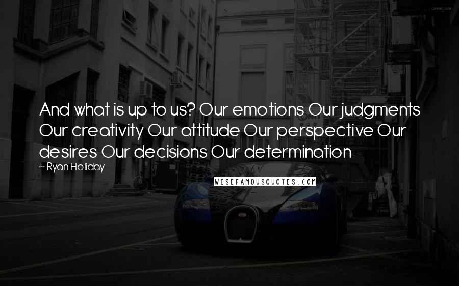 Ryan Holiday Quotes: And what is up to us? Our emotions Our judgments Our creativity Our attitude Our perspective Our desires Our decisions Our determination