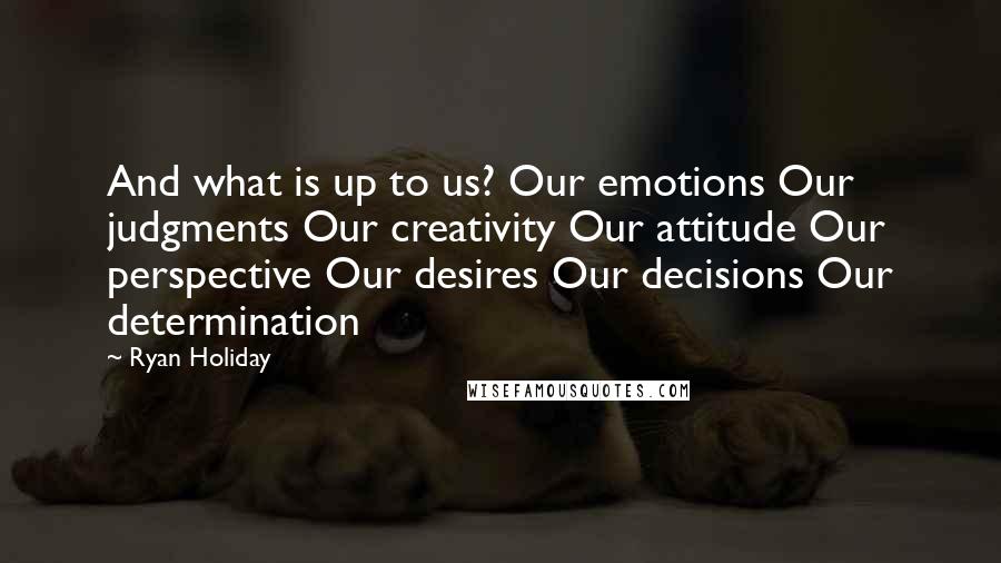 Ryan Holiday Quotes: And what is up to us? Our emotions Our judgments Our creativity Our attitude Our perspective Our desires Our decisions Our determination