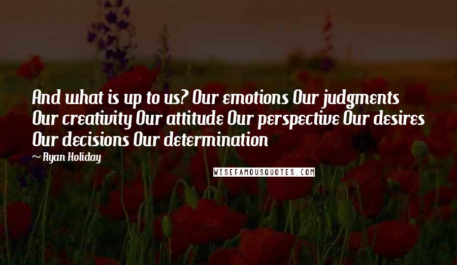 Ryan Holiday Quotes: And what is up to us? Our emotions Our judgments Our creativity Our attitude Our perspective Our desires Our decisions Our determination