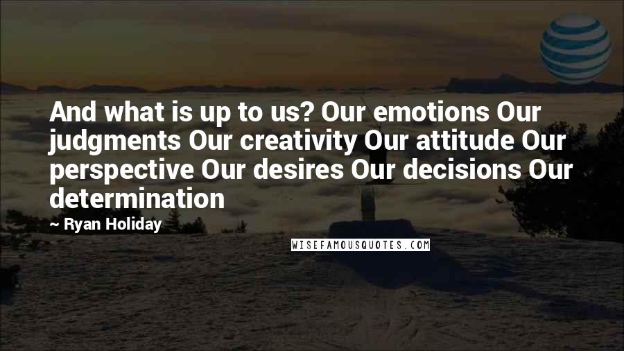 Ryan Holiday Quotes: And what is up to us? Our emotions Our judgments Our creativity Our attitude Our perspective Our desires Our decisions Our determination