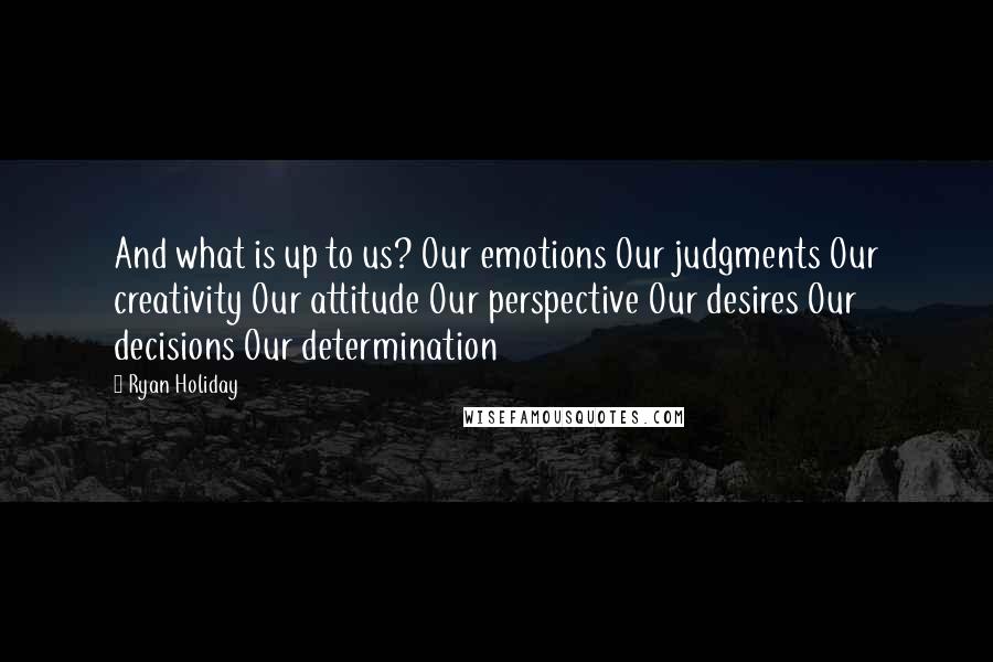 Ryan Holiday Quotes: And what is up to us? Our emotions Our judgments Our creativity Our attitude Our perspective Our desires Our decisions Our determination