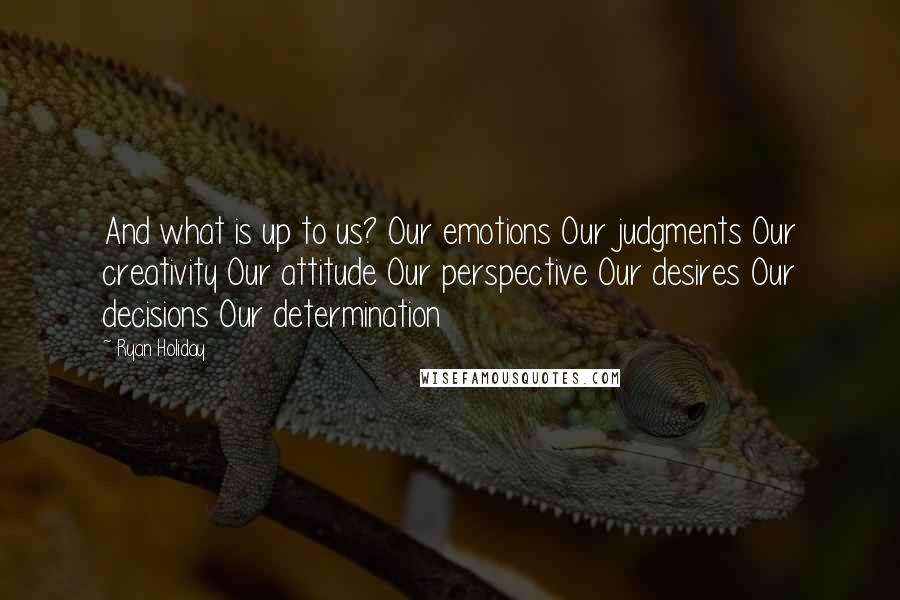 Ryan Holiday Quotes: And what is up to us? Our emotions Our judgments Our creativity Our attitude Our perspective Our desires Our decisions Our determination