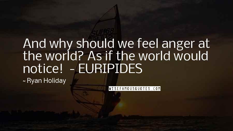 Ryan Holiday Quotes: And why should we feel anger at the world? As if the world would notice! - EURIPIDES