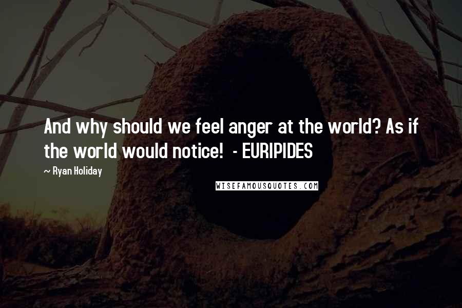 Ryan Holiday Quotes: And why should we feel anger at the world? As if the world would notice! - EURIPIDES