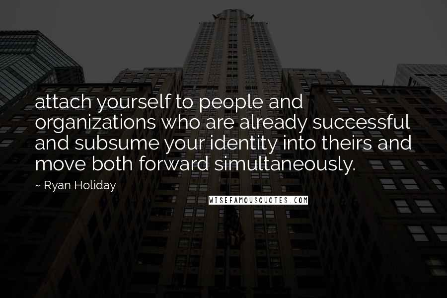 Ryan Holiday Quotes: attach yourself to people and organizations who are already successful and subsume your identity into theirs and move both forward simultaneously.