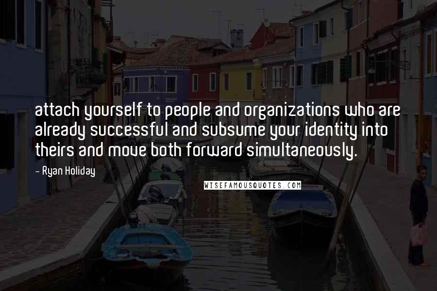 Ryan Holiday Quotes: attach yourself to people and organizations who are already successful and subsume your identity into theirs and move both forward simultaneously.