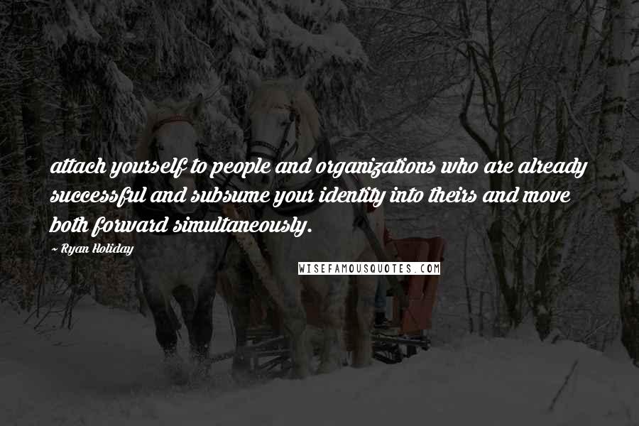 Ryan Holiday Quotes: attach yourself to people and organizations who are already successful and subsume your identity into theirs and move both forward simultaneously.